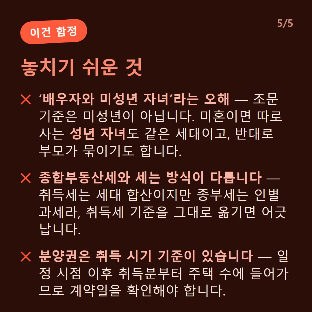 놓치기 쉬운 것 — ‘배우자와 미성년 자녀’라는 오해 — 조문 기준은 미성년이 아닙니다. 미혼이면 따로 사는 성년 자녀도 같은 세대이고, 반대로 부모가 묶이기도 합니다. / 종합부동산세와 세는 방식이 다릅니다 — 취득세는 세대 합산이지만 종부세는 인별 과세라, 취득세 기준을 그대로 옮기면 어긋납니다. / 분양권은 취득 시기 기준이 있습니다 — 일정 시점 이후 취득분부터 주택 수에 들어가므로 계약일을 확인해야 합니다.