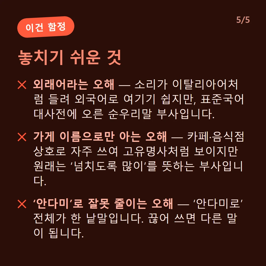 놓치기 쉬운 것 — 외래어라는 오해 — 소리가 이탈리아어처럼 들려 외국어로 여기기 쉽지만, 표준국어대사전에 오른 순우리말 부사입니다. / 가게 이름으로만 아는 오해 — 카페·음식점 상호로 자주 쓰여 고유명사처럼 보이지만 원래는 ‘넘치도록 많이’를 뜻하는 부사입니다. / ‘안다미’로 잘못 줄이는 오해 — ‘안다미로’ 전체가 한 낱말입니다. 끊어 쓰면 다른 말이 됩니다.