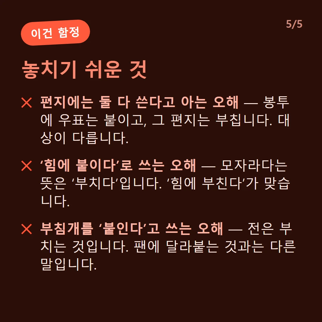 놓치기 쉬운 것 — 편지에는 둘 다 쓴다고 아는 오해 — 봉투에 우표는 붙이고, 그 편지는 부칩니다. 대상이 다릅니다. / ‘힘에 붙이다’로 쓰는 오해 — 모자라다는 뜻은 ‘부치다’입니다. ‘힘에 부친다’가 맞습니다. / 부침개를 ‘붙인다’고 쓰는 오해 — 전은 부치는 것입니다. 팬에 달라붙는 것과는 다른 말입니다.
