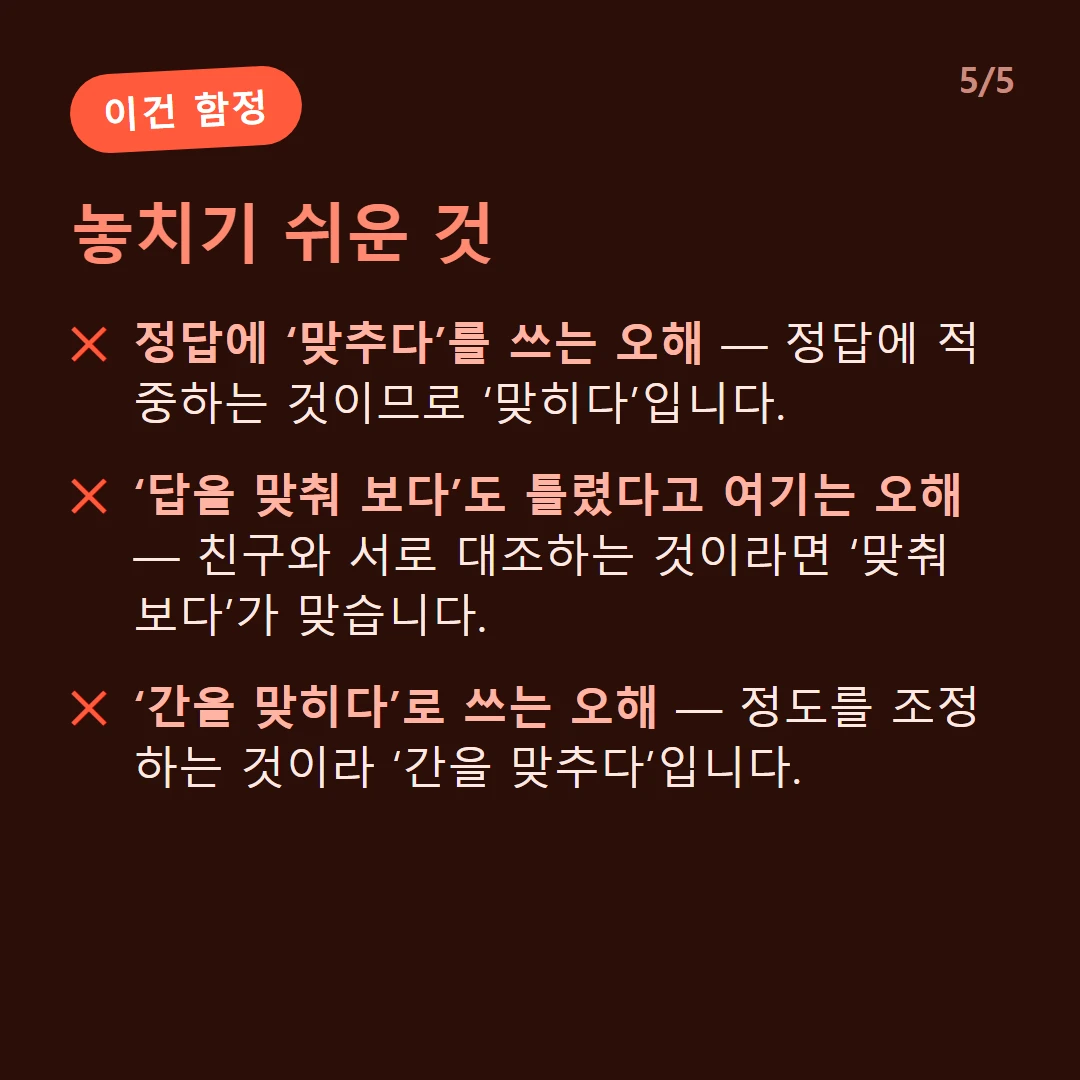 놓치기 쉬운 것 — 정답에 ‘맞추다’를 쓰는 오해 — 정답에 적중하는 것이므로 ‘맞히다’입니다. / ‘답을 맞춰 보다’도 틀렸다고 여기는 오해 — 친구와 서로 대조하는 것이라면 ‘맞춰 보다’가 맞습니다. / ‘간을 맞히다’로 쓰는 오해 — 정도를 조정하는 것이라 ‘간을 맞추다’입니다.