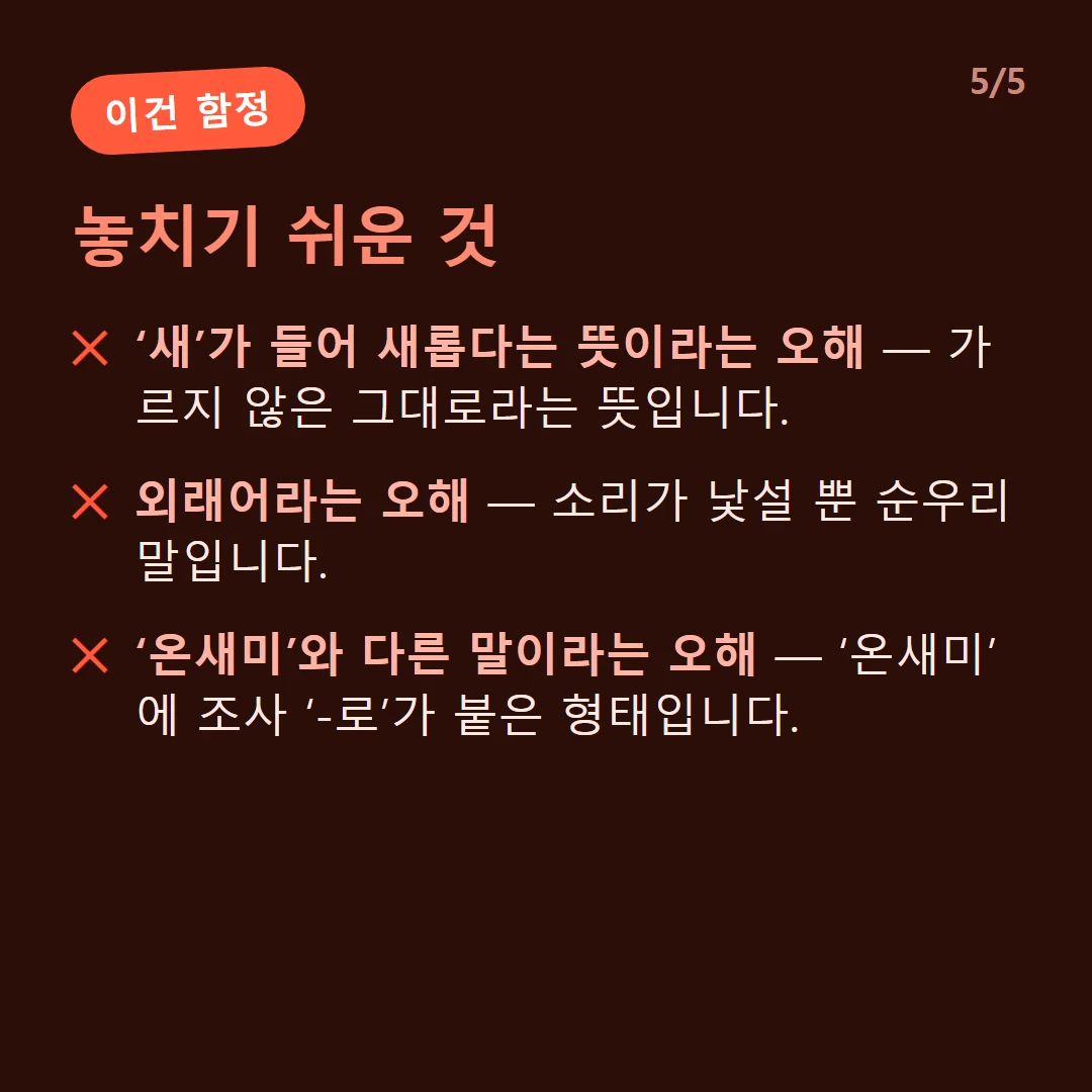 놓치기 쉬운 것 — ‘새’가 들어 새롭다는 뜻이라는 오해 — 가르지 않은 그대로라는 뜻입니다. / 외래어라는 오해 — 소리가 낯설 뿐 순우리말입니다. / ‘온새미’와 다른 말이라는 오해 — ‘온새미’에 조사 ‘-로’가 붙은 형태입니다.