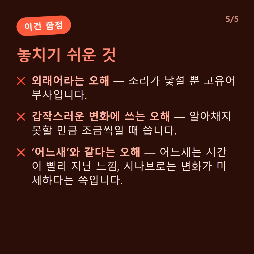 놓치기 쉬운 것 — 외래어라는 오해 — 소리가 낯설 뿐 고유어 부사입니다. / 갑작스러운 변화에 쓰는 오해 — 알아채지 못할 만큼 조금씩일 때 씁니다. / ‘어느새’와 같다는 오해 — 어느새는 시간이 빨리 지난 느낌, 시나브로는 변화가 미세하다는 쪽입니다.
