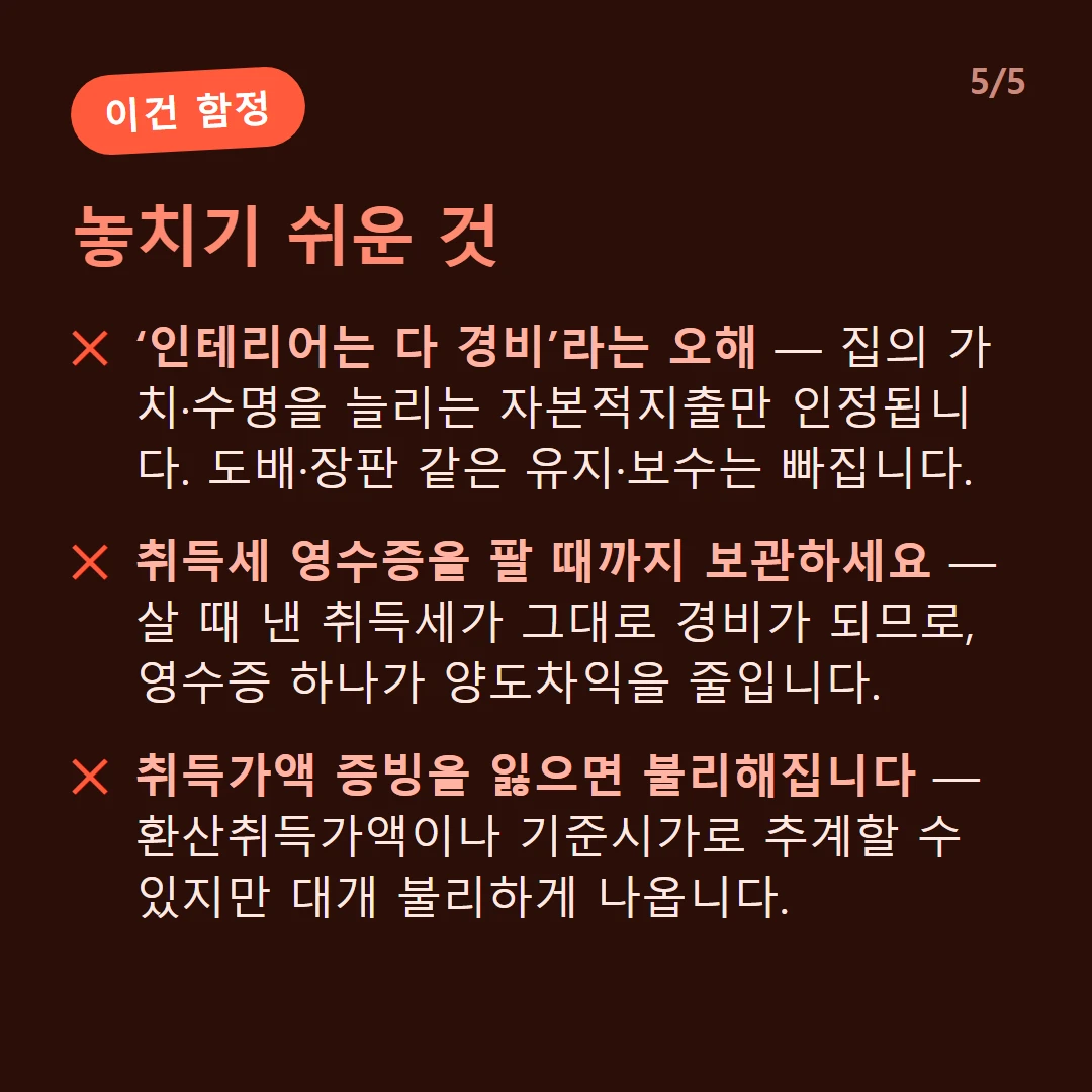놓치기 쉬운 것 — ‘인테리어는 다 경비’라는 오해 — 집의 가치·수명을 늘리는 자본적지출만 인정됩니다. 도배·장판 같은 유지·보수는 빠집니다. / 취득세 영수증을 팔 때까지 보관하세요 — 살 때 낸 취득세가 그대로 경비가 되므로, 영수증 하나가 양도차익을 줄입니다. / 취득가액 증빙을 잃으면 불리해집니다 — 환산취득가액이나 기준시가로 추계할 수 있지만 대개 불리하게 나옵니다.